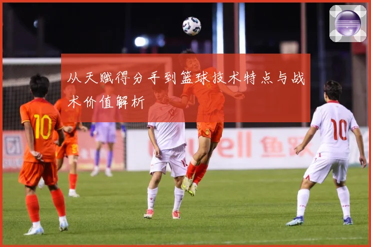 从天赋得分手到篮球技术特点与战术价值解析