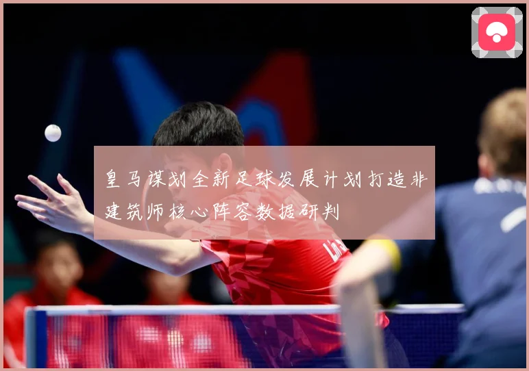 皇马谋划全新足球发展计划打造非建筑师核心阵容数据研判