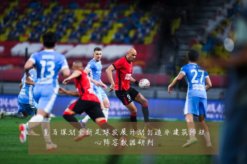 皇马谋划全新足球发展计划打造非建筑师核心阵容数据研判